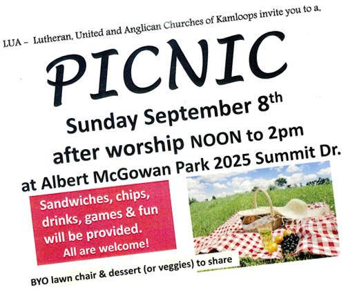 Lutheran, United and Anglican Churches of Kamloops invite you to a picnic Sunday September 8th after worship noon to 2 pm at Albert McGowan Park 2025 Summit Drive.  Sandwiches, chips, drinks, games and fun will be provided. All are welcome. BYO lawn chair and dessert (or veggies) to share